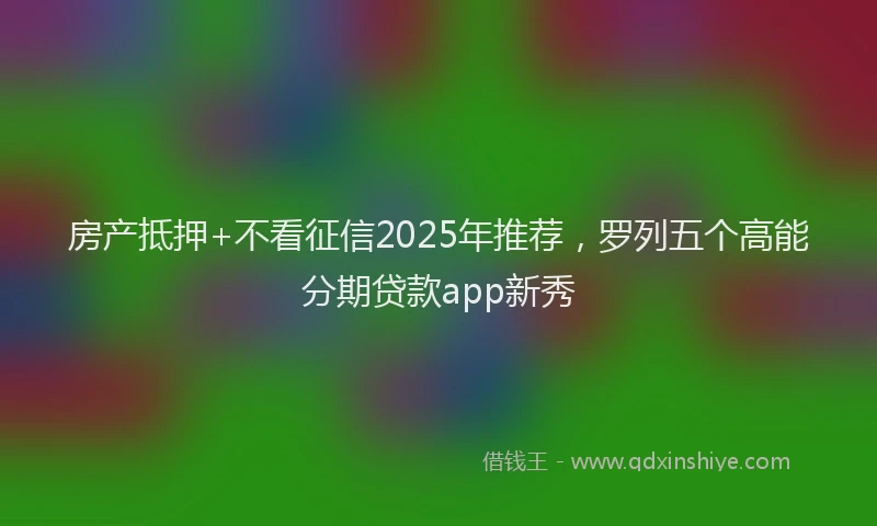 房产抵押+不看征信2025年推荐，罗列五个高能分期贷款app新秀