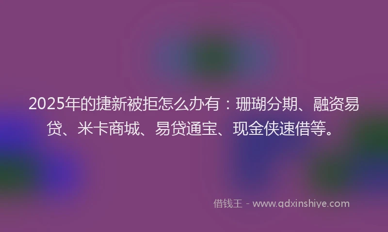 2025年的捷新被拒怎么办有:珊瑚分期、融资易贷、米卡商城、易贷通宝、现金侠速借等。