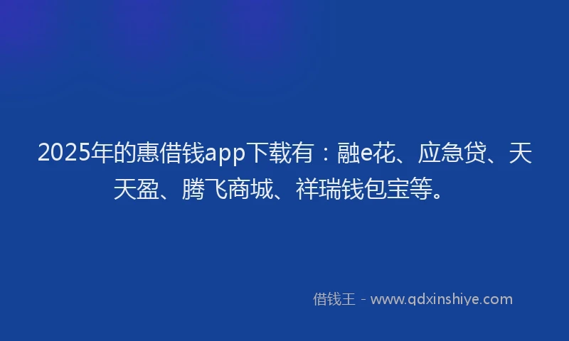 2025年的惠借钱app下载有：融e花、应急贷、天天盈、腾飞商城、祥瑞钱包宝等。