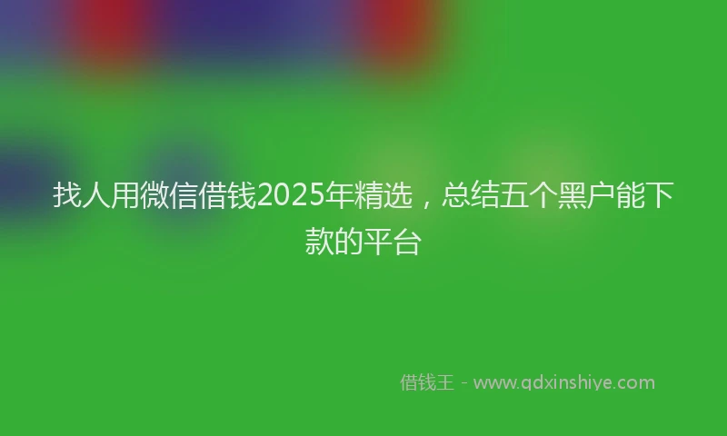 找人用微信借钱2025年精选，总结五个黑户能下款的平台