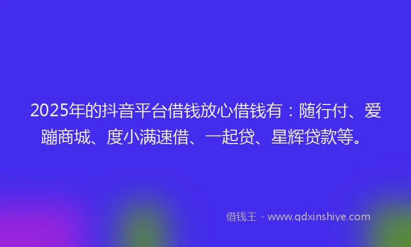 2025年的抖音平台借钱放心借钱有：随行付、爱蹦商城、度小满速借、一起贷、星辉贷款等。