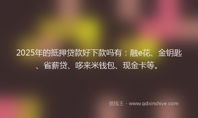 2025年的抵押贷款好下款吗有：融e花、金钥匙、省薪贷、哆来米钱包、现金卡等。