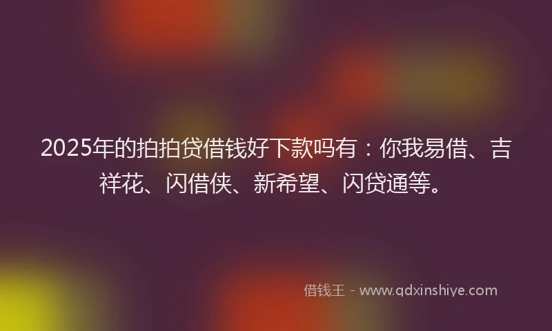 2025年的拍拍贷借钱好下款吗有：你我易借、吉祥花、闪借侠、新希望、闪贷通等。