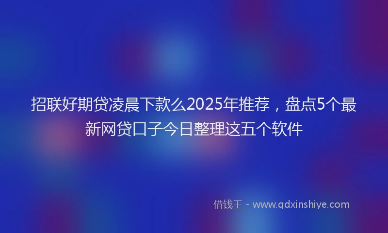 招联好期贷凌晨下款么2025年推荐，盘点5个最新网贷口子今日整理这五个软件