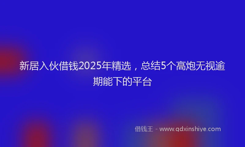 新居入伙借钱2025年精选，总结5个高炮无视逾期能下的平台