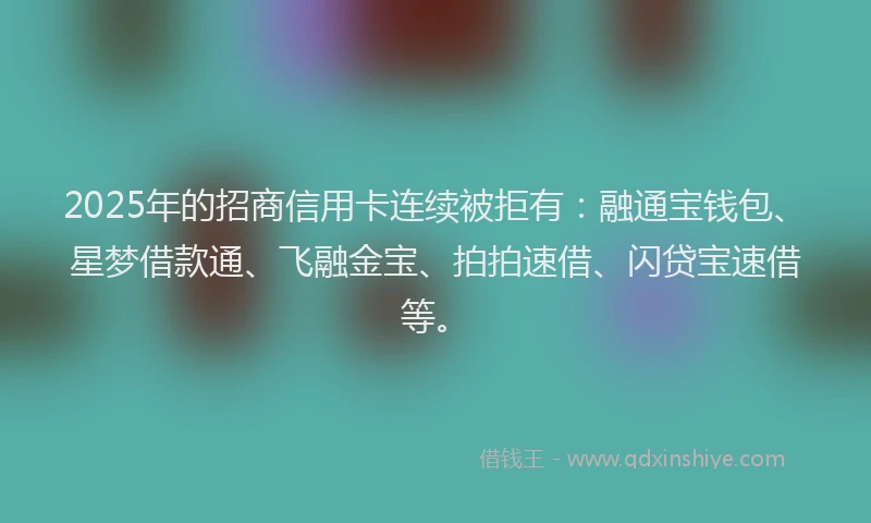 2025年的招商信用卡连续被拒有：融通宝钱包、星梦借款通、飞融金宝、拍拍速借、闪贷宝速借等。
