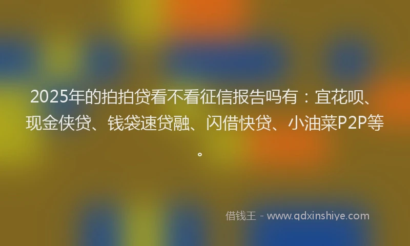 2025年的拍拍贷看不看征信报告吗有：宜花呗、现金侠贷、钱袋速贷融、闪借快贷、小油菜P2P等。
