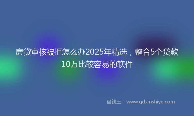 房贷审核被拒怎么办2025年精选，整合5个贷款10万比较容易的软件