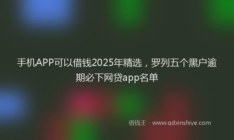 手机APP可以借钱2025年精选，罗列五个黑户逾期必下网贷app名单