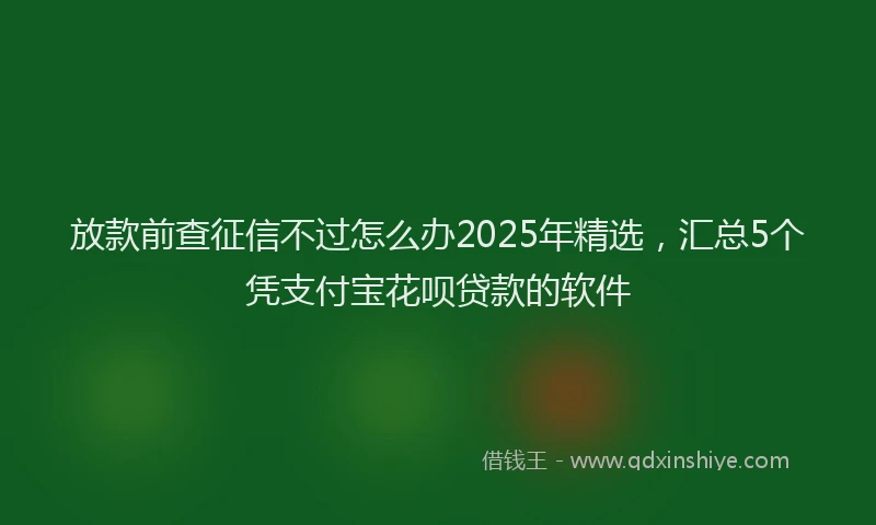 放款前查征信不过怎么办2025年精选，汇总5个凭支付宝花呗贷款的软件