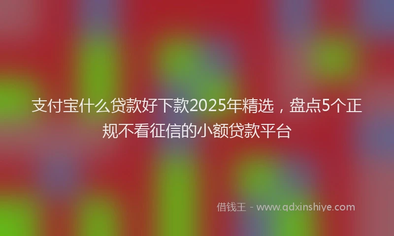 支付宝什么贷款好下款2025年精选，盘点5个正规不看征信的小额贷款平台