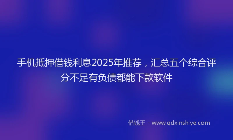 手机抵押借钱利息2025年推荐，汇总五个综合评分不足有负债都能下款软件