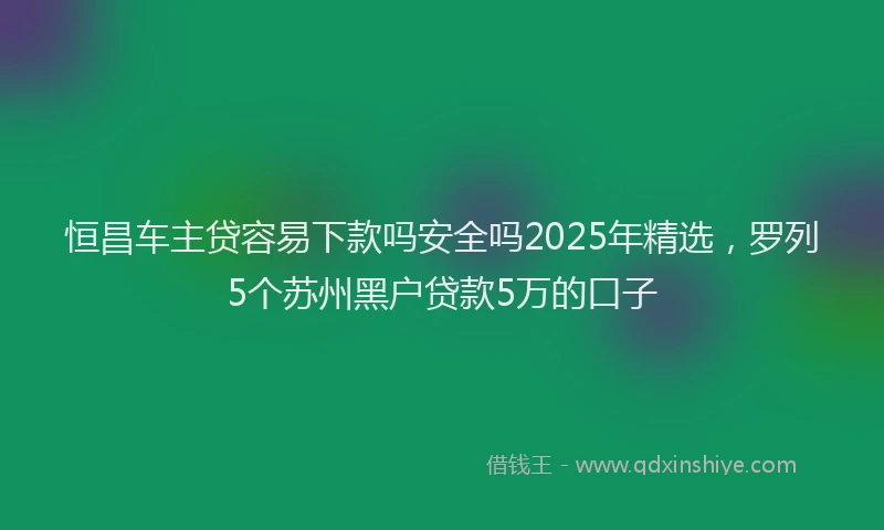 恒昌车主贷容易下款吗安全吗2025年精选，罗列5个苏州黑户贷款5万的口子
