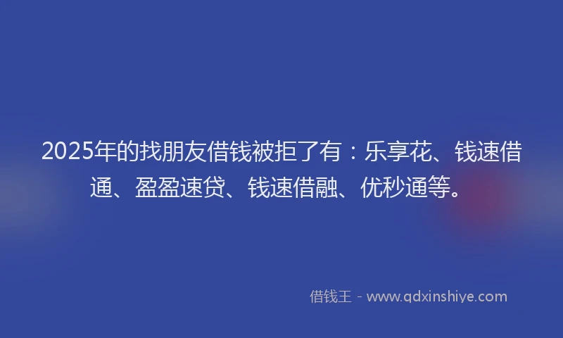 2025年的找朋友借钱被拒了有：乐享花、钱速借通、盈盈速贷、钱速借融、优秒通等。