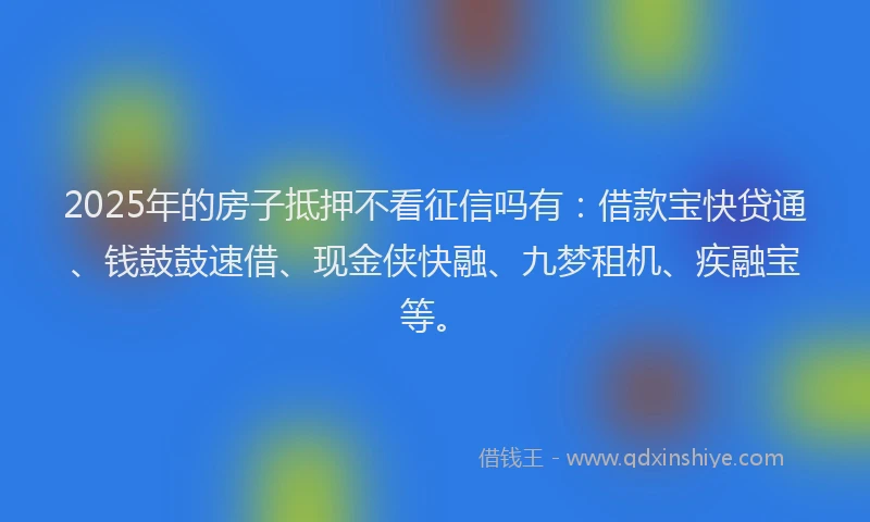 2025年的房子抵押不看征信吗有：借款宝快贷通、钱鼓鼓速借、现金侠快融、九梦租机、疾融宝等。