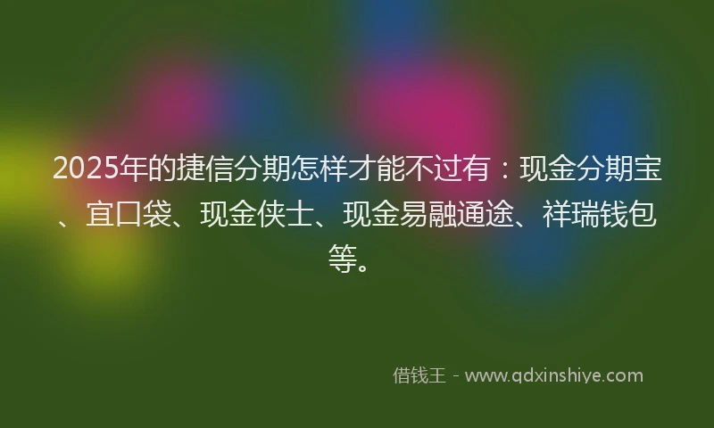 2025年的捷信分期怎样才能不过有:现金分期宝、宜口袋、现金侠士、现金易融通途、祥瑞钱包等。