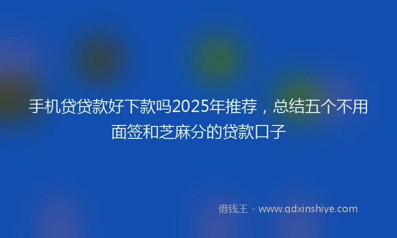 手机贷贷款好下款吗2025年推荐，总结五个不用面签和芝麻分的贷款口子