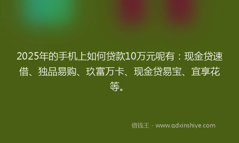 2025年的手机上如何贷款10万元呢有：现金贷速借、独品易购、玖富万卡、现金贷易宝、宜享花等。