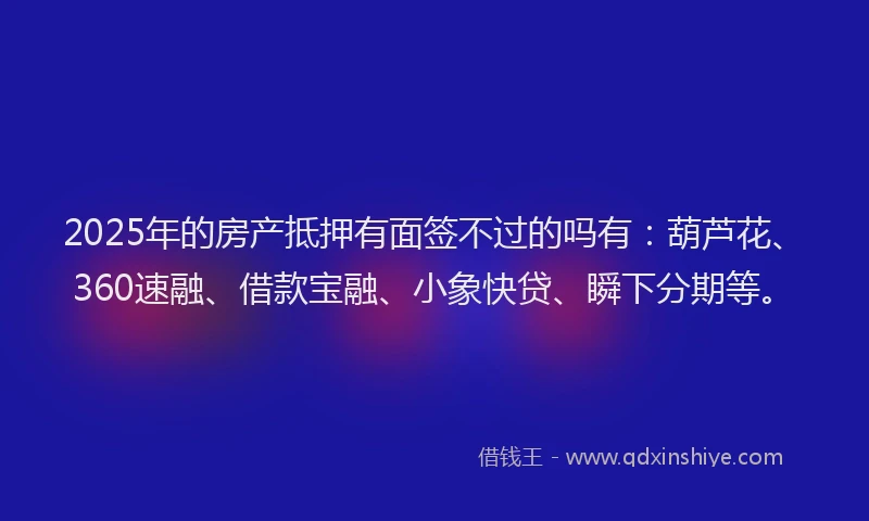 2025年的房产抵押有面签不过的吗有：葫芦花、360速融、借款宝融、小象快贷、瞬下分期等。