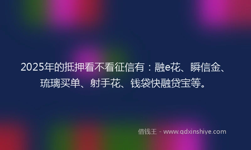 2025年的抵押看不看征信有：融e花、瞬信金、琉璃买单、射手花、钱袋快融贷宝等。