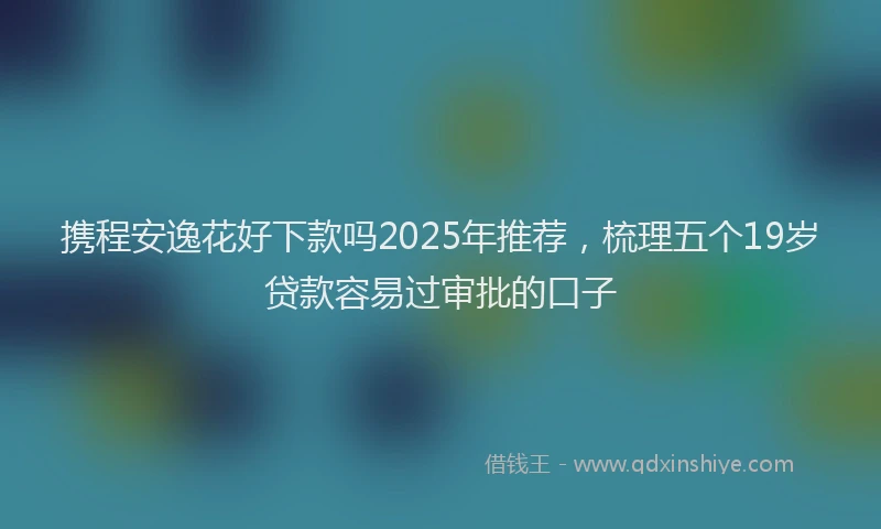 携程安逸花好下款吗2025年推荐，梳理五个19岁贷款容易过审批的口子