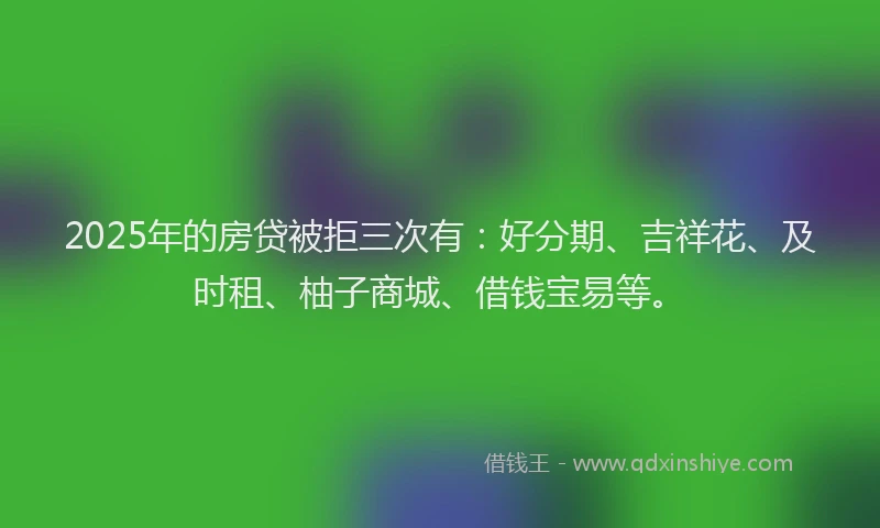 2025年的房贷被拒三次有：好分期、吉祥花、及时租、柚子商城、借钱宝易等。