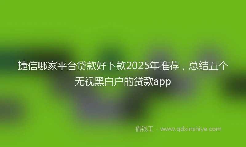捷信哪家平台贷款好下款2025年推荐，总结五个无视黑白户的贷款app