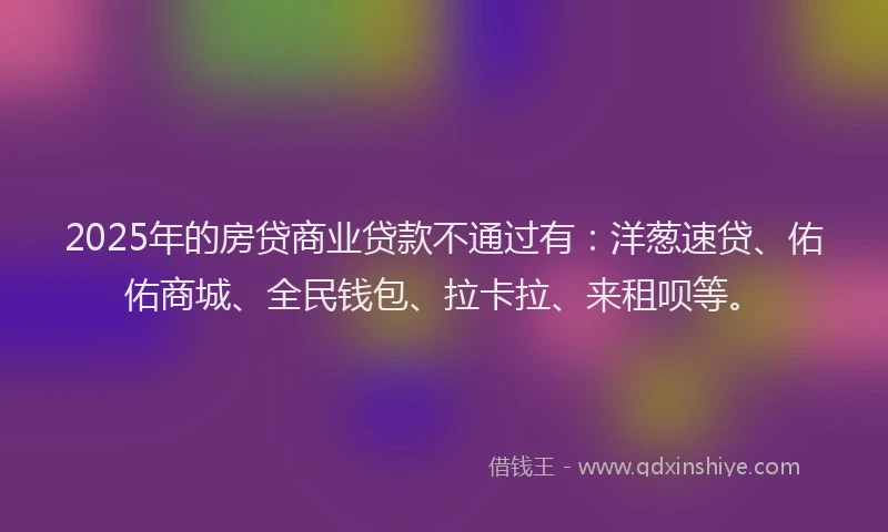 2025年的房贷商业贷款不通过有：洋葱速贷、佑佑商城、全民钱包、拉卡拉、来租呗等。