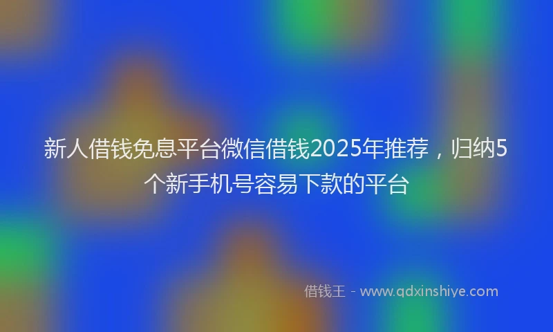 新人借钱免息平台微信借钱2025年推荐，归纳5个新手机号容易下款的平台