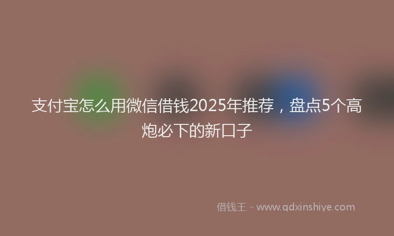 支付宝怎么用微信借钱2025年推荐，盘点5个高炮必下的新口子