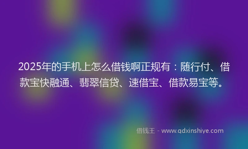 2025年的手机上怎么借钱啊正规有：随行付、借款宝快融通、翡翠信贷、速借宝、借款易宝等。