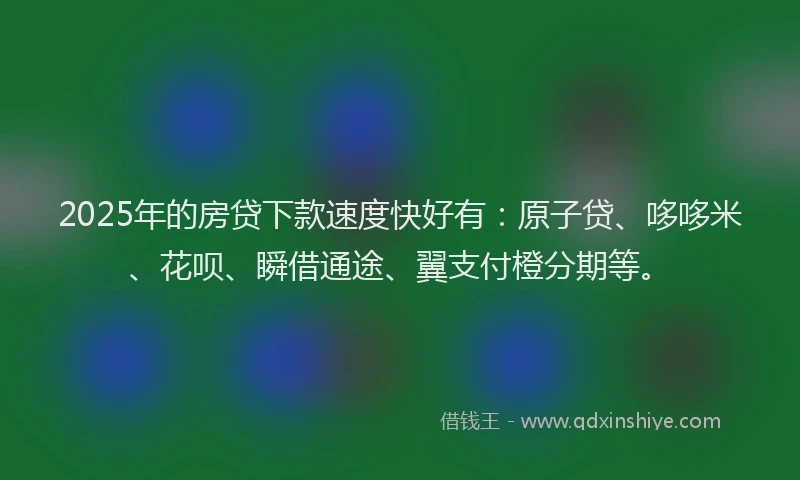 2025年的房贷下款速度快好有：原子贷、哆哆米、花呗、瞬借通途、翼支付橙分期等。