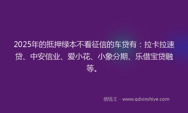 2025年的抵押绿本不看征信的车贷有：拉卡拉速贷、中安信业、爱小花、小象分期、乐借宝贷融等。
