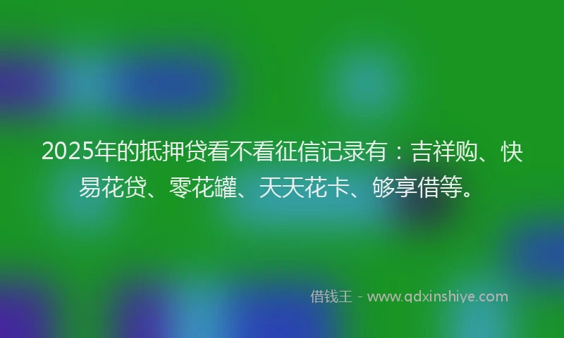 2025年的抵押贷看不看征信记录有：吉祥购、快易花贷、零花罐、天天花卡、够享借等。