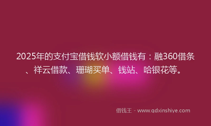 2025年的支付宝借钱软小额借钱有：融360借条、祥云借款、珊瑚买单、钱站、哈银花等。