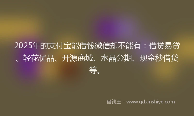 2025年的支付宝能借钱微信却不能有：借贷易贷、轻花优品、开源商城、水晶分期、现金秒借贷等。