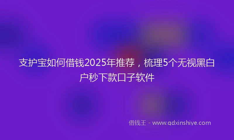支护宝如何借钱2025年推荐，梳理5个无视黑白户秒下款口子软件