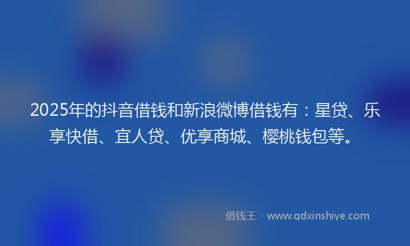 2025年的抖音借钱和新浪微博借钱有：星贷、乐享快借、宜人贷、优享商城、樱桃钱包等。