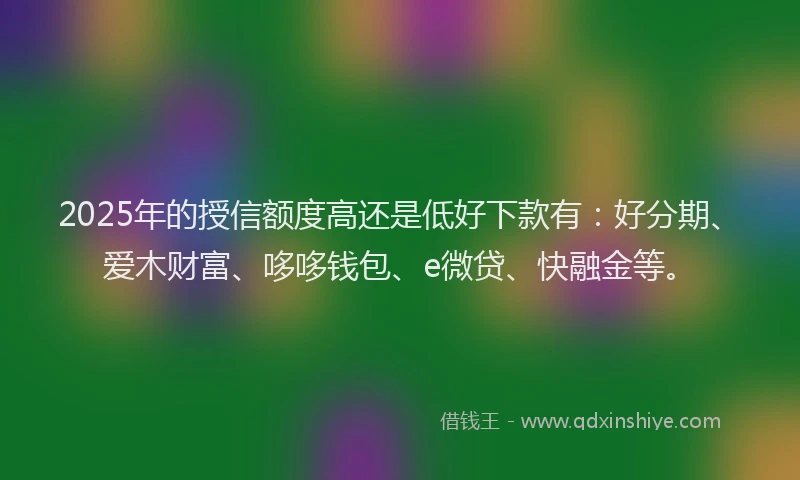 2025年的授信额度高还是低好下款有：好分期、爱木财富、哆哆钱包、e微贷、快融金等。