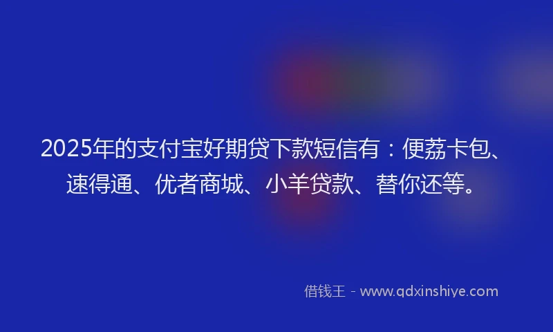 2025年的支付宝好期贷下款短信有：便荔卡包、速得通、优者商城、小羊贷款、替你还等。