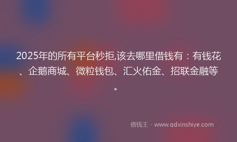 2025年的所有平台秒拒,该去哪里借钱有：有钱花、企鹅商城、微粒钱包、汇火佑金、招联金融等。