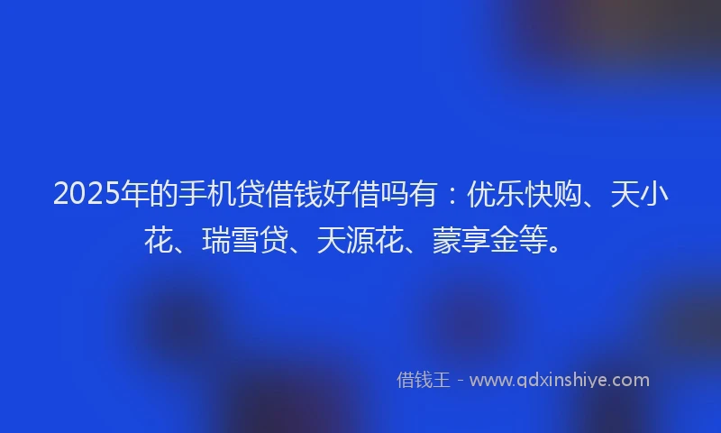 2025年的手机贷借钱好借吗有：优乐快购、天小花、瑞雪贷、天源花、蒙享金等。