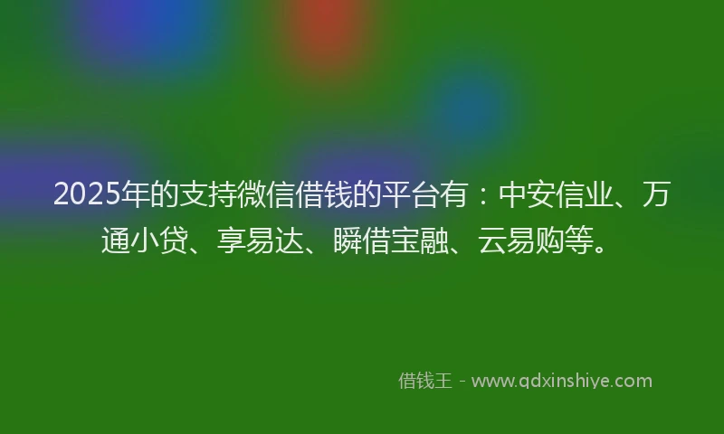 2025年的支持微信借钱的平台有：中安信业、万通小贷、享易达、瞬借宝融、云易购等。