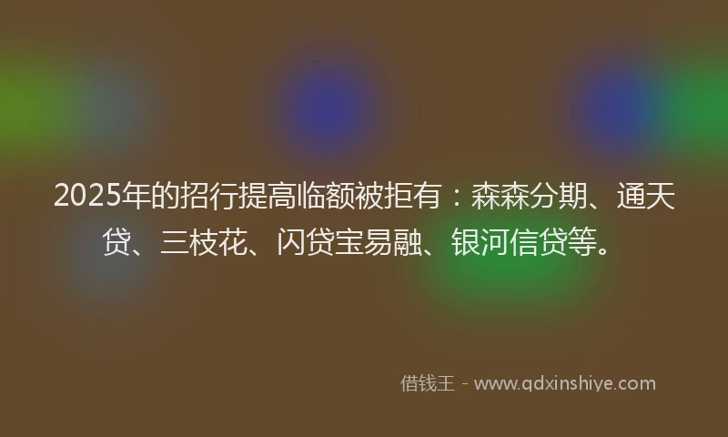 2025年的招行提高临额被拒有：森森分期、通天贷、三枝花、闪贷宝易融、银河信贷等。
