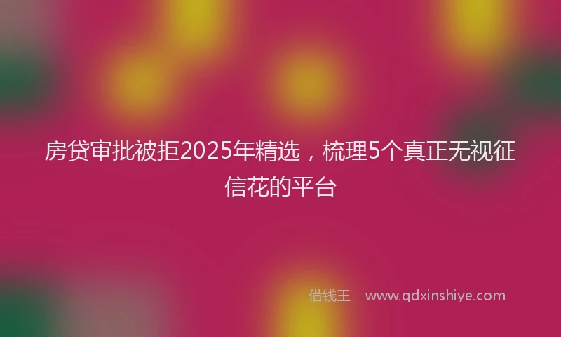 房贷审批被拒2025年精选，梳理5个真正无视征信花的平台
