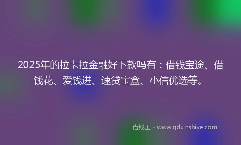 2025年的拉卡拉金融好下款吗有：借钱宝途、借钱花、爱钱进、速贷宝盒、小信优选等。