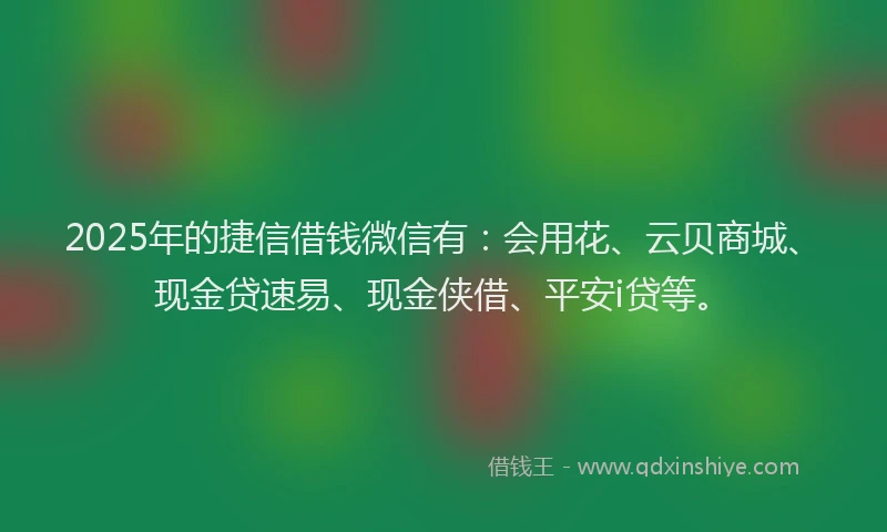 2025年的捷信借钱微信有：会用花、云贝商城、现金贷速易、现金侠借、平安i贷等。
