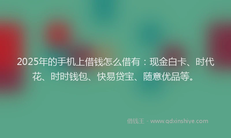 2025年的手机上借钱怎么借有：现金白卡、时代花、时时钱包、快易贷宝、随意优品等。