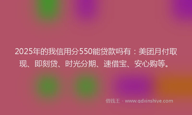 2025年的我信用分550能贷款吗有：美团月付取现、即刻贷、时光分期、速借宝、安心购等。