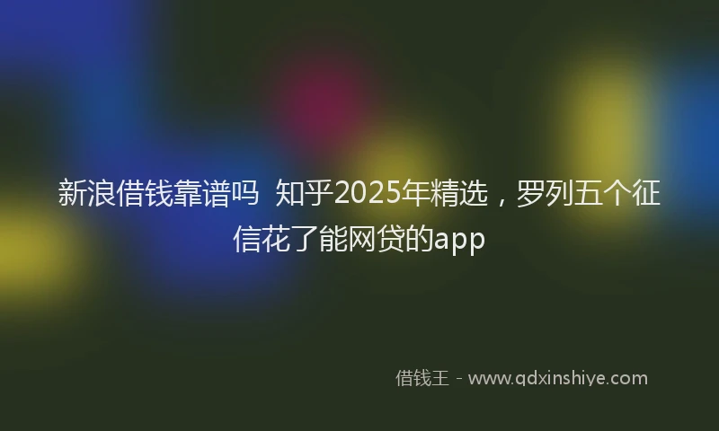 新浪借钱靠谱吗  知乎2025年精选，罗列五个征信花了能网贷的app
